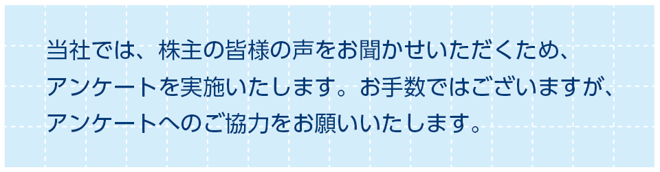 当社では、株主の皆様の声をお聞かせいただくため、アンケートを実施いたします。お手数ではございますが、アンケートへのご協力をお願いいたします。