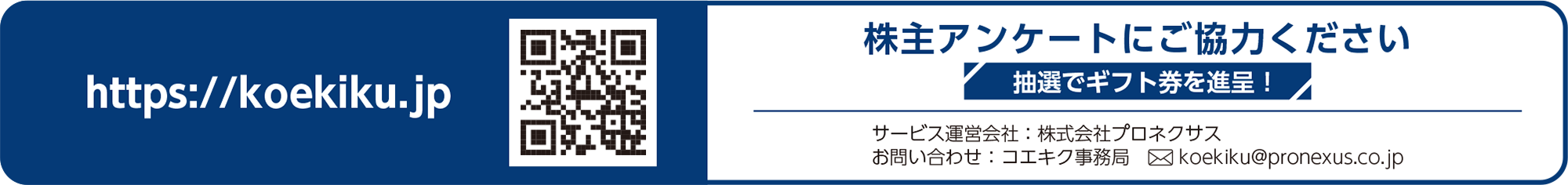 株主アンケートにご協力ください 抽選でギフト券を進呈！ https://koekiku.jp アクセスキー 9640u5YG サービス運営会社プロネクサス お問い合わせ先コエキク事務局