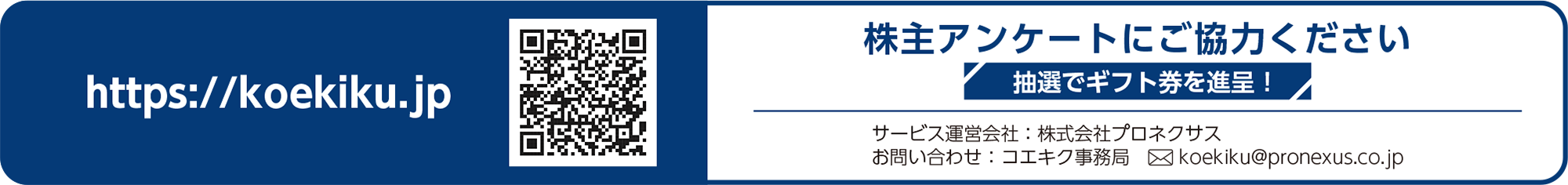 株主アンケートにご協力ください 抽選でギフト券を進呈！ https://koekiku.jp アクセスキー 9640u5YG サービス運営会社プロネクサス お問い合わせ先コエキク事務局